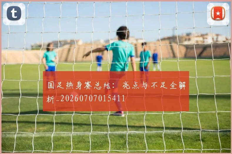 国足热身赛总结：亮点与不足全解析_20260707015411
