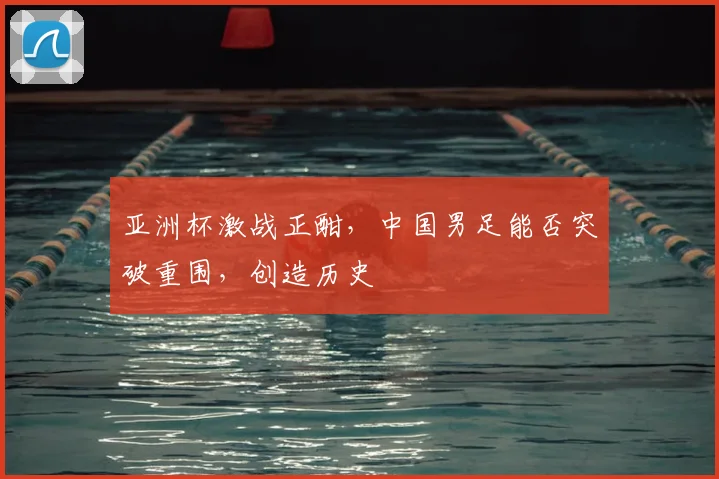 亚洲杯激战正酣，中国男足能否突破重围，创造历史
