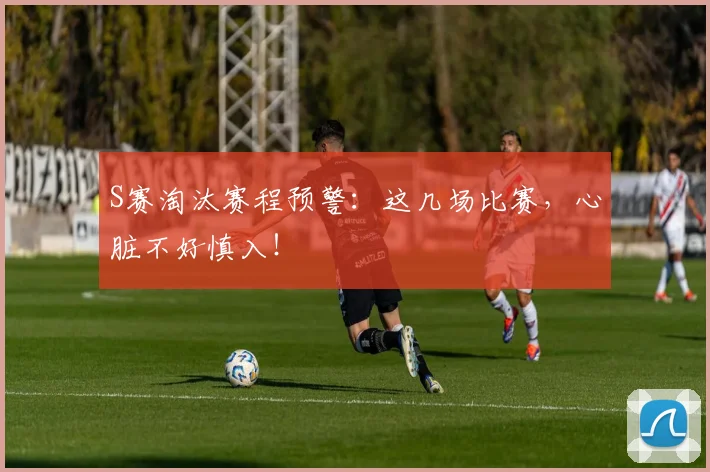 S赛淘汰赛程预警:这几场比赛,心脏不好慎入!