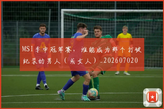MSI季中冠军赛，谁能成为那个打破纪录的男人（或女人）_20260702044511