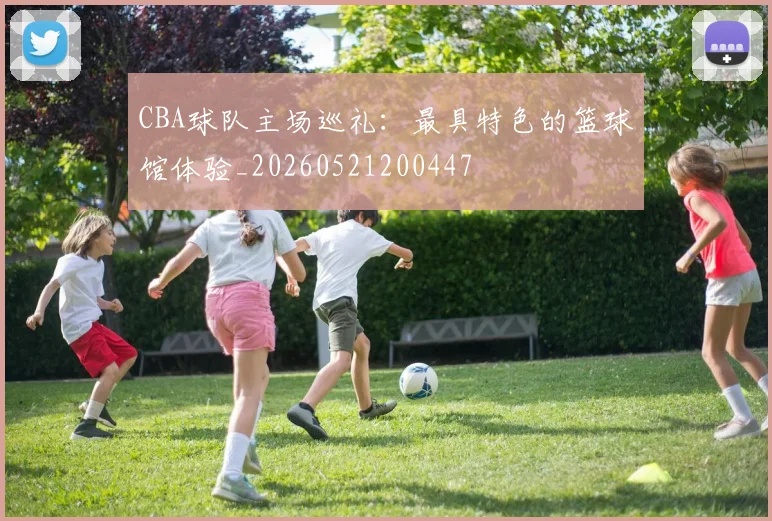 CBA球队主场巡礼:最具特色的篮球馆体验_20260521200447