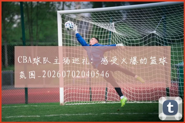 CBA球队主场巡礼：感受火爆的篮球氛围_20260702040546