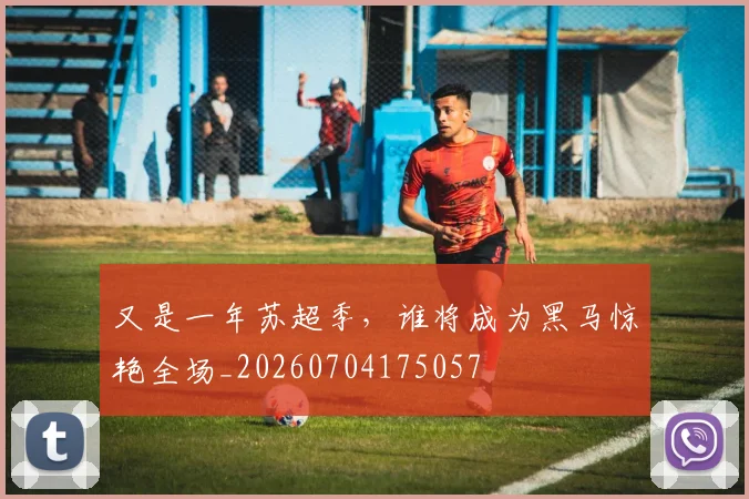 又是一年苏超季,谁将成为黑马惊艳全场_20260704175057