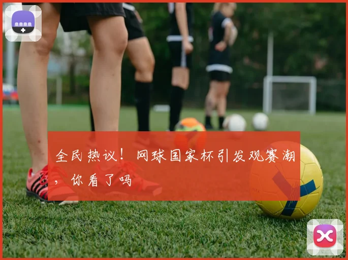 全民热议!网球国家杯引发观赛潮,你看了吗