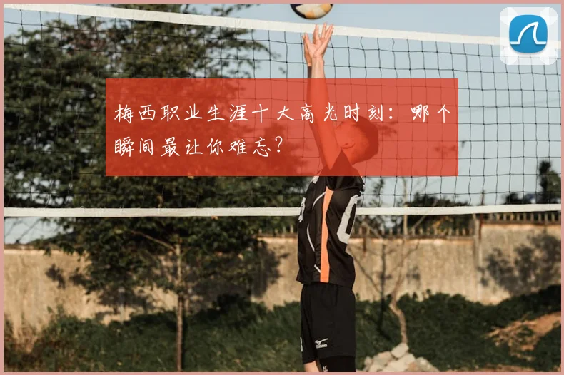 梅西职业生涯十大高光时刻：哪个瞬间最让你难忘？