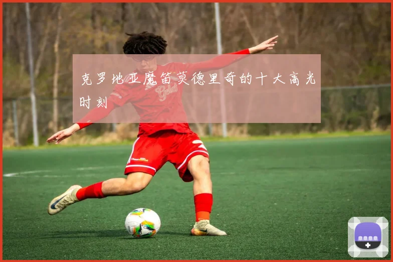 克罗地亚魔笛莫德里奇的十大高光时刻