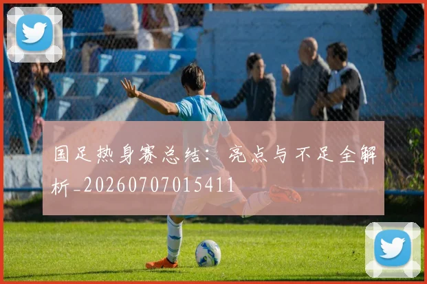 国足热身赛总结:亮点与不足全解析_20260707015411
