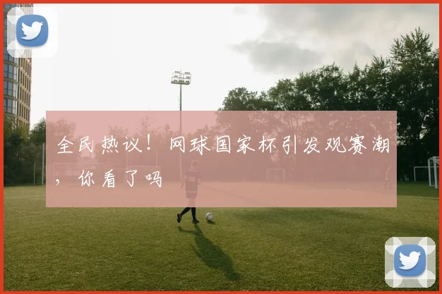 全民热议!网球国家杯引发观赛潮,你看了吗