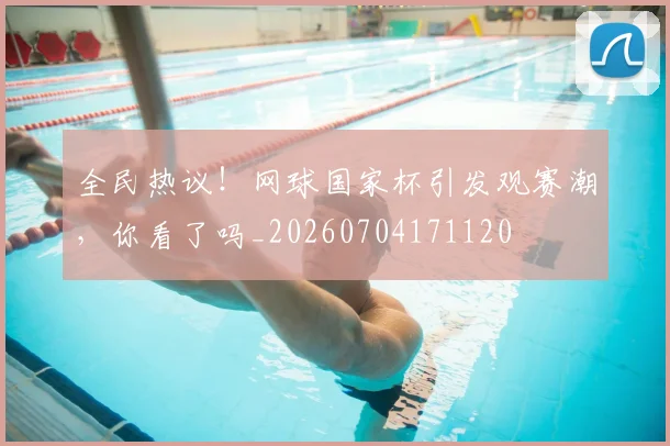 全民热议!网球国家杯引发观赛潮,你看了吗_20260704171120