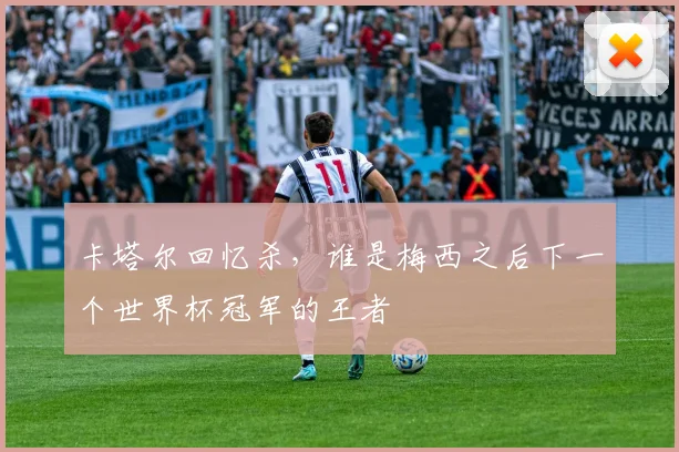 卡塔尔回忆杀,谁是梅西之后下一个世界杯冠军的王者