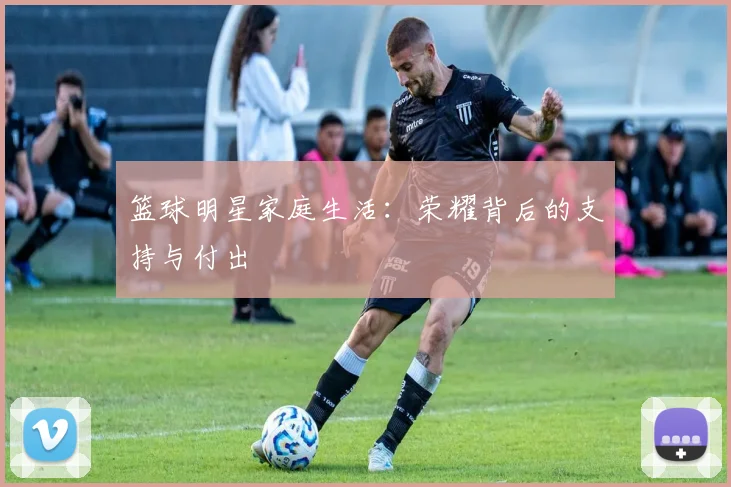 篮球明星家庭生活:荣耀背后的支持与付出