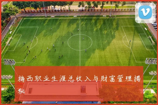 梅西职业生涯总收入与财富管理揭秘