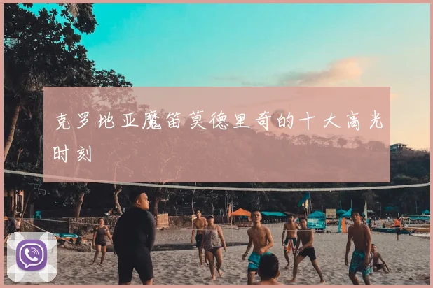 克罗地亚魔笛莫德里奇的十大高光时刻