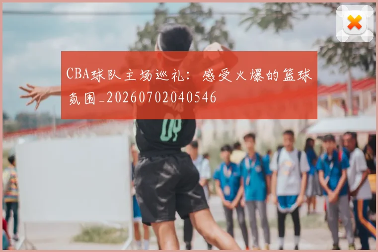 CBA球队主场巡礼：感受火爆的篮球氛围_20260702040546