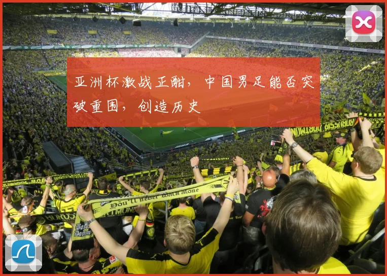 亚洲杯激战正酣，中国男足能否突破重围，创造历史