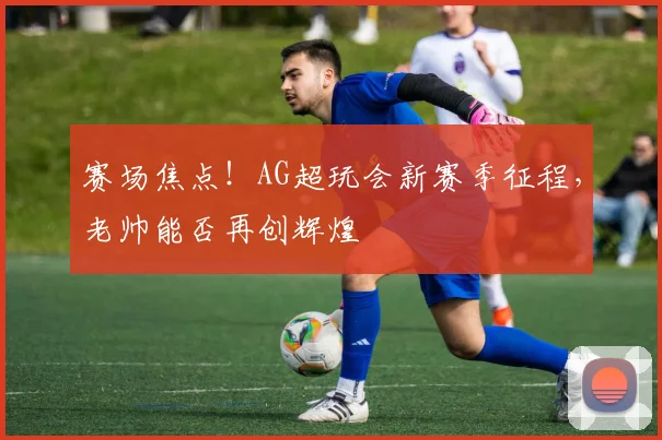 赛场焦点!AG超玩会新赛季征程,老帅能否再创辉煌