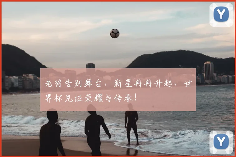 老将告别舞台，新星冉冉升起，世界杯见证荣耀与传承！
