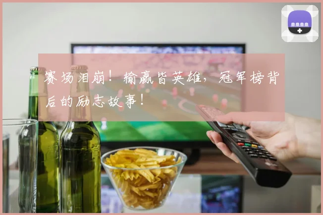 赛场泪崩!输赢皆英雄,冠军榜背后的励志故事!