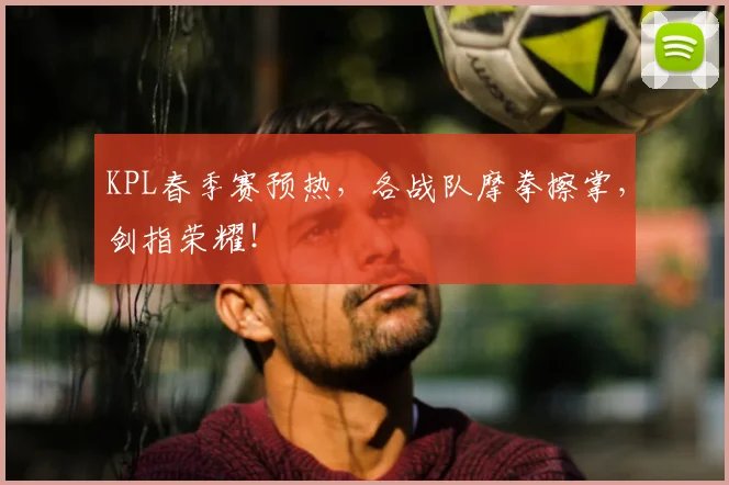 KPL春季赛预热，各战队摩拳擦掌，剑指荣耀！